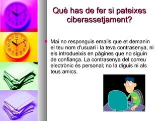Què has de fer si pateixes ciberassetjament? Mai no responguis emails que et demanin el teu nom d'usuari i la teva contrasenya, ni els introdueixis en pàgines que no siguin de confiança.  La contrasenya del correu electrònic és personal; no la diguis ni als teus amics.   