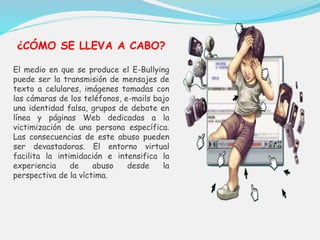 ¿CÓMO SE LLEVA A CABO? 
El medio en que se produce el E-Bullying 
puede ser la transmisión de mensajes de 
texto a celulares, imágenes tomadas con 
las cámaras de los teléfonos, e-mails bajo 
una identidad falsa, grupos de debate en 
línea y páginas Web dedicadas a la 
victimización de una persona específica. 
Las consecuencias de este abuso pueden 
ser devastadoras. El entorno virtual 
facilita la intimidación e intensifica la 
experiencia de abuso desde la 
perspectiva de la víctima. 
 
