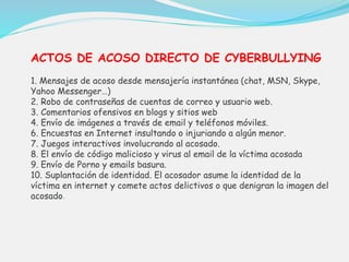 ACTOS DE ACOSO DIRECTO DE CYBERBULLYING 
1. Mensajes de acoso desde mensajería instantánea (chat, MSN, Skype, 
Yahoo Messenger…) 
2. Robo de contraseñas de cuentas de correo y usuario web. 
3. Comentarios ofensivos en blogs y sitios web 
4. Envío de imágenes a través de email y teléfonos móviles. 
6. Encuestas en Internet insultando o injuriando a algún menor. 
7. Juegos interactivos involucrando al acosado. 
8. El envío de código malicioso y virus al email de la víctima acosada 
9. Envío de Porno y emails basura. 
10. Suplantación de identidad. El acosador asume la identidad de la 
víctima en internet y comete actos delictivos o que denigran la imagen del 
acosado. 
 