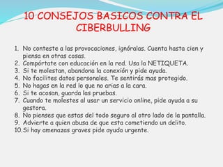 10 CONSEJOS BASICOS CONTRA EL 
CIBERBULLING 
1. No conteste a las provocaciones, ignóralas. Cuenta hasta cien y 
piensa en otras cosas. 
2. Compórtate con educación en la red. Usa la NETIQUETA. 
3. Si te molestan, abandona la conexión y pide ayuda. 
4. No facilites datos personales. Te sentirás mas protegido. 
5. No hagas en la red lo que no arias a la cara. 
6. Si te acosan, guarda las pruebas. 
7. Cuando te molestes al usar un servicio online, pide ayuda a su 
gestora. 
8. No pienses que estas del todo seguro al otro lado de la pantalla. 
9. Advierte a quien abusa de que esta cometiendo un delito. 
10.Si hay amenazas graves pide ayuda urgente. 
 