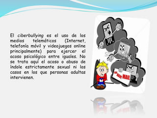 El ciberbullying es el uso de los 
medios telemáticos (Internet, 
telefonía móvil y videojuegos online 
principalmente) para ejercer el 
acoso psicológico entre iguales. No 
se trata aquí el acoso o abuso de 
índole estrictamente sexual ni los 
casos en los que personas adultas 
intervienen. 
 