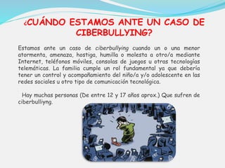 ¿CUÁNDO ESTAMOS ANTE UN CASO DE 
CIBERBULLYING? 
Estamos ante un caso de ciberbullying cuando un o una menor 
atormenta, amenaza, hostiga, humilla o molesta a otro/a mediante 
Internet, teléfonos móviles, consolas de juegos u otras tecnologías 
telemáticas. La familia cumple un rol fundamental ya que debería 
tener un control y acompañamiento del niño/a y/o adolescente en las 
redes sociales u otro tipo de comunicación tecnológica. 
Hay muchas personas (De entre 12 y 17 años aprox.) Que sufren de 
ciberbulliyng. 
 