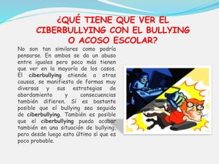 ¿QUÉ TIENE QUE VER EL 
CIBERBULLYING CON EL BULLYING 
O ACOSO ESCOLAR? 
No son tan similares como podría 
pensarse. En ambos se da un abuso 
entre iguales pero poco más tienen 
que ver en la mayoría de los casos. 
El ciberbullying atiende a otras 
causas, se manifiesta de formas muy 
diversas y sus estrategias de 
abordamiento y consecuencias 
también difieren. Sí es bastante 
posible que el bullying sea seguido 
de ciberbullying. También es posible 
que el ciberbullying pueda acabar 
también en una situación de bullying, 
pero desde luego esto último sí que es 
poco probable. 
 