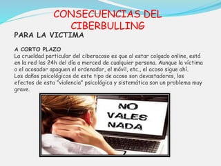 CONSECUENCIAS DEL 
CIBERBULLING 
PARA LA VICTIMA 
A CORTO PLAZO 
La crueldad particular del ciberacoso es que al estar colgado online, está 
en la red las 24h del día a merced de cualquier persona. Aunque la víctima 
o el acosador apaguen el ordenador, el móvil, etc., el acoso sigue ahí. 
Los daños psicológicos de este tipo de acoso son devastadores, los 
efectos de esta "violencia" psicológica y sistemática son un problema muy 
grave. 
 