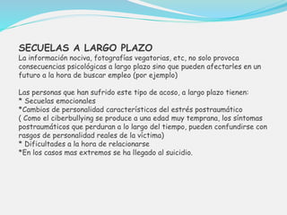 SECUELAS A LARGO PLAZO 
La información nociva, fotografías vegatorias, etc, no solo provoca 
consecuencias psicológicas a largo plazo sino que pueden afectarles en un 
futuro a la hora de buscar empleo (por ejemplo) 
Las personas que han sufrido este tipo de acoso, a largo plazo tienen: 
* Secuelas emocionales 
*Cambios de personalidad característicos del estrés postraumático 
( Como el ciberbullying se produce a una edad muy temprana, los síntomas 
postraumáticos que perduran a lo largo del tiempo, pueden confundirse con 
rasgos de personalidad reales de la víctima) 
* Dificultades a la hora de relacionarse 
*En los casos mas extremos se ha llegado al suicidio. 
 