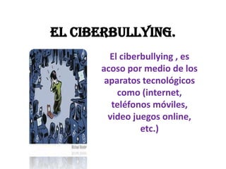 El Ciberbullying.
El ciberbullying , es
acoso por medio de los
aparatos tecnológicos
como (internet,
teléfonos móviles,
video juegos online,
etc.)

 