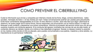COMO PREVENIR EL CIBERBULLYING
Cuida la información que envías y compartes por internet a través de los foros, blogs, correos electrónicos; redes
sociales, mensajes de texto o en las charlas por msm. Estas conversaciones podrían ser usadas para perjudicarte.
Evita hacer comentarios desagradables en la red. Si eres ofensivo o burlón, será más fácil que algún cibernauta te
observe y te quiera pagar de la misma forma. Nunca respondas una provocación con la misma actitud, lo mejor es
bloquear a ese contacto y desestimar sus tontos comentarios. Informa al proveedor del servicio online que uno de sus
usuarios muestra una conducta agresiva. Si la conducta del agresor contradice las normas de uso de este medio, el
contenido ofensivo se retirará. Ayuda a la víctima si has detectado al agresor. Quizás no desees mostrar tu posición
en los medios online donde el niño es atacado, pero puedes comunicárselo a sus padres, maestros y otros adultos. Lo
importante es no permanecer indiferente.

 