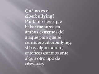 Qué no es el
ciberbullying?
Por tanto tiene que
haber menores en
ambos extremos del
ataque para que se
considere ciberbullying:
si hay algún adulto,
entonces estamos ante
algún otro tipo de
ciberacoso.
 