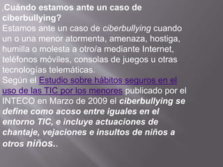 ¿Cuándo estamos ante un caso de
ciberbullying?
Estamos ante un caso de ciberbullying cuando
un o una menor atormenta, amenaza, hostiga,
humilla o molesta a otro/a mediante Internet,
teléfonos móviles, consolas de juegos u otras
tecnologías telemáticas.
Según el Estudio sobre hábitos seguros en el
uso de las TIC por los menores publicado por el
INTECO en Marzo de 2009 el ciberbullying se
define como acoso entre iguales en el
entorno TIC, e incluye actuaciones de
chantaje, vejaciones e insultos de niños a
otros niños..
 