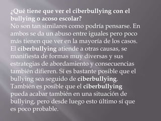 ¿Qué tiene que ver el ciberbullying con el
bullying o acoso escolar?
No son tan similares como podría pensarse. En
ambos se da un abuso entre iguales pero poco
más tienen que ver en la mayoría de los casos.
El ciberbullying atiende a otras causas, se
manifiesta de formas muy diversas y sus
estrategias de abordamiento y consecuencias
también difieren. Sí es bastante posible que el
bullying sea seguido de ciberbullying.
También es posible que el ciberbullying
pueda acabar también en una situación de
bullying, pero desde luego esto último sí que
es poco probable.
 