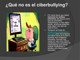 ¿Qué no es el ciberbullying? 
 Por tanto tiene que haber 
menores en ambos 
extremos del ataque para 
que se considere 
ciberbullying: si hay algún 
adulto, entonces estamos 
ante algún otro tipo de 
cibera coso. 
 Tampoco se trata de 
adultos que engatusan a 
menores para encontrarse 
con ellos fuera de la Red o 
explotar sus imágenes 
sexuales. Aunque hay 
veces en que un/a menor 
comienza una campaña de 
ciberbullying que puede 
acabar implicando a 
adultos con intenciones 
sexuales. 
 