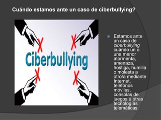 Cuándo estamos ante un caso de ciberbullying? 
 Estamos ante 
un caso de 
ciberbullying 
cuando un o 
una menor 
atormenta, 
amenaza, 
hostiga, humilla 
o molesta a 
otro/a mediante 
Internet, 
teléfonos 
móviles, 
consolas de 
juegos u otras 
tecnologías 
telemáticas. 
 