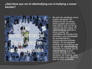 ¿Qué tiene que ver el ciberbullying con el bullying o acoso 
escolar? 
 No son tan similares como 
podría pensarse. En 
ambos se da un abuso 
entre iguales pero poco 
más tienen que ver en la 
mayoría de los casos. El 
ciberbullying atiende a 
otras causas, se 
manifiesta de formas muy 
diversas y sus estrategias 
de acordamiento y 
consecuencias también 
difieren. Sí es bastante 
posible que el bullying sea 
seguido de ciberbullying. 
También es posible que el 
ciberbullying pueda 
acabar también en una 
situación de bullying, pero 
desde luego esto último sí 
que es poco probable. 
 