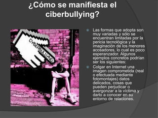 ¿Cómo se manifiesta el 
ciberbullying? 
 Las formas que adopta son 
muy variadas y sólo se 
encuentran limitadas por la 
pericia tecnológica y la 
imaginación de los menores 
acosadores, lo cual es poco 
esperanzador. Algunos 
ejemplos concretos podrían 
ser los siguientes: 
 Colgar en Internet una 
imagen comprometida (real 
o efectuada mediante 
fotomontajes) datos 
delicados, cosas que 
pueden perjudicar o 
avergonzar a la víctima y 
darlo a conocer en su 
entorno de relaciones. 
 
