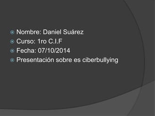  Nombre: Daniel Suárez 
 Curso: 1ro C.I.F 
 Fecha: 07/10/2014 
 Presentación sobre es ciberbullying 
