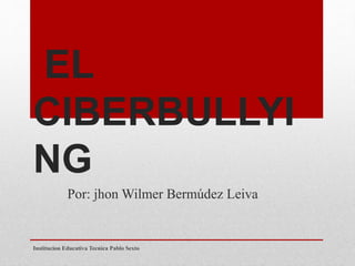 EL 
CIBERBULLYI 
NG 
Por: jhon Wilmer Bermúdez Leiva 
Institucion Educativa Tecnica Pablo Sexto 
 