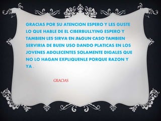 GRACIAS POR SU ATENCION ESPERO Y LES GUSTE
LO QUE HABLE DE EL CIBERBULLYING ESPERO Y
TAMBIEN LES SIRVA EN ALGUN CASO TAMBIEN
SERVIRIA DE BUEN USO DANDO PLATICAS EN LOS
JOVENES ADOLECENTES SOLAMENTE DIGALES QUE
NO LO HAGAN EXPLIQUENLE PORQUE RAZON Y
YA .
GRACIAS
 