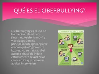QUÉ ES EL CIBERBULLYING?
 El ciberbullying es el uso de
los medios telemáticos
(Internet, telefonía móvil y
videojuegos online
principalmente) para ejercer
el acoso psicológico entre
iguales. No se trata aquí el
acoso o abuso de índole
estrictamente sexual ni los
casos en los que personas
adultas intervienen.
 