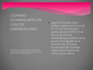 Estamos ante un caso de ciberbullying cuando un o una
menor atormenta, amenaza, hostiga, humilla o molesta a
otro/a mediante Internet, teléfonos móviles, consolas de
juegos u otras tecnologías telemáticas.
¿CUÁNDO
ESTAMOS ANTE UN
CASO DE
CIBERBULLYING?
 Según el Estudio sobre
hábitos seguros en el uso de
las TIC por los menores
publicado por el INTECO en
Marzo de 2009 el
ciberbullying se define como
acoso entre iguales en el
entorno TIC, e incluye
actuaciones de chantaje,
vejaciones e insultos de
niños a otros niños..
 