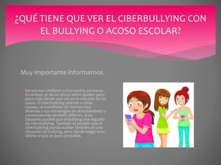 ¿QUÉ TIENE QUE VER EL CIBERBULLYING CON
EL BULLYING O ACOSO ESCOLAR?
Muy importante informarnos.
 No son tan similares como podría pensarse.
En ambos se da un abuso entre iguales pero
poco más tienen que ver en la mayoría de los
casos. El ciberbullying atiende a otras
causas, se manifiesta de formas muy
diversas y sus estrategias de abordamiento y
consecuencias también difieren. Sí es
bastante posible que el bullying sea seguido
de ciberbullying. También es posible que el
ciberbullying pueda acabar también en una
situación de bullying, pero desde luego esto
último sí que es poco probable.
 
