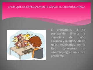 ¿POR QUÉ ES ESPECIALMENTE GRAVE EL CIBERBULLYING?
 El anonimato, la no
percepción directa e
inmediata del daño
causado y la adopción de
roles imaginarios en la
Red convierten al
ciberbullying en un grave
problema.
 