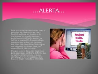 …ALERTA…
 Dejar comentarios ofensivos en foros o
participar agresivamente en chats
haciéndose pasar por la víctima de
manera que las reacciones vayan
posteriormente dirigidas a quien ha
sufrido la usurpación de personalidad.
 Dando de alta la dirección de correo
electrónico en determinados sitios para
que luego sea víctima de spam, de
contactos con desconocidos…
 Usurpar su clave de correo electrónico
para, además de cambiarla de forma que
su legítimo propietario no lo pueda
consultar, leer los mensajes que a su
buzón le llegan violando su intimidad.
 