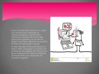  Hacer circular rumores en los cuales
a la víctima se le suponga un
comportamiento reprochable,
ofensivo o desleal, de forma que
sean otros quienes, sin poner en
duda lo que leen, ejerzan sus propias
formas de represalia o acoso.
 Enviar menajes amenazantes por e-
mail o SMS, perseguir y acechar a la
víctima en los lugares de Internet en
los se relaciona de manera habitual
provocándole una sensación de
completo agobio.
 