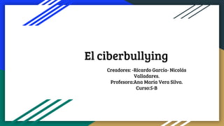 El ciberbullying
Creadores: -Ricardo García- Nicolás
Valladares.
Profesora:Ana María Vera Silva.
Curso:5-B
 