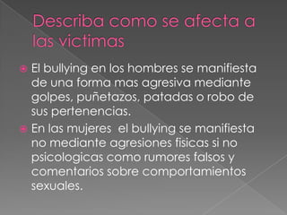 Describa como se afecta a las victimasEl bullying en los hombres se manifiesta de una forma mas agresiva mediante golpes, puñetazos, patadas o robo de sus pertenencias.En las mujeres  el bullying se manifiesta no mediante agresiones fisicas si no psicologicas como rumores falsos y comentarios sobre comportamientos sexuales.