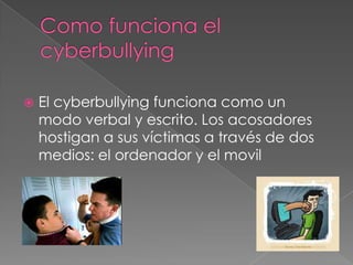 Como funciona el cyberbullyingEl cyberbullying funciona como un modo verbal y escrito. Los acosadores hostigan a sus víctimas a través de dos medios: el ordenador y el movil