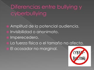 Diferencias entre bullying y cyberbullyingAmplitud de la potencial audiencia.Invisibilidad o anonimato.Imperecedero.La fuerza física o el tamaño no afecta.El acosador no marginal. 