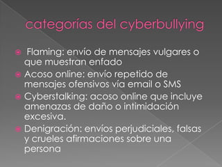 categorías del cyberbullyingFlaming: envío de mensajes vulgares o que muestran enfadoAcoso online: envío repetido de mensajes ofensivos vía email o SMSCyberstalking: acoso online que incluye amenazas de daño o intimidación excesiva.Denigración: envíos perjudiciales, falsas y crueles afirmaciones sobre una persona