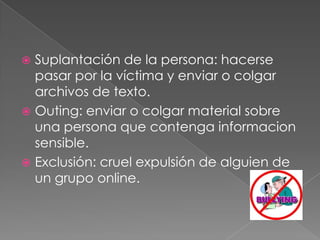 Suplantación de la persona: hacerse pasar por la víctima y enviar o colgar archivos de texto. Outing: enviar o colgar material sobre una persona que contenga informacion sensible.Exclusión: cruel expulsión de alguien de un grupo online.