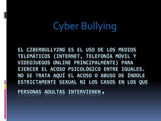 Cyber Bullying 
EL CIBERBULLYING ES EL USO DE LOS MEDIOS 
TELEMÁTICOS (INTERNET, TELEFONÍA MÓVIL Y 
VIDEOJUEGOS ONLINE PRINCIPALMENTE) PARA 
EJERCER EL ACOSO PSICOLÓGICO ENTRE IGUALES. 
NO SE TRATA AQUÍ EL ACOSO O ABUSO DE ÍNDOLE 
ESTRICTAMENTE SEXUAL NI LOS CASOS EN LOS QUE 
PERSONAS ADULTAS INTERVIENEN. 
 