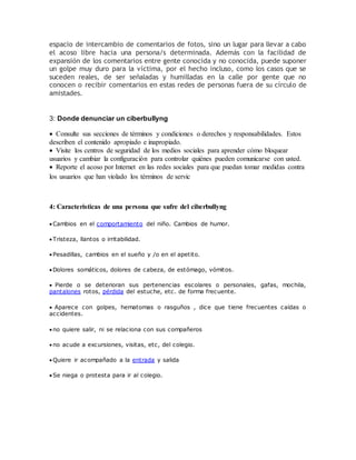 espacio de intercambio de comentarios de fotos, sino un lugar para llevar a cabo
el acoso libre hacia una persona/s determinada. Además con la facilidad de
expansión de los comentarios entre gente conocida y no conocida, puede suponer
un golpe muy duro para la víctima, por el hecho incluso, como los casos que se
suceden reales, de ser señaladas y humilladas en la calle por gente que no
conocen o recibir comentarios en estas redes de personas fuera de su círculo de
amistades.
3: Donde denunciar un ciberbullyng
 Consulte sus secciones de términos y condiciones o derechos y responsabilidades. Estos
describen el contenido apropiado e inapropiado.
 Visite los centros de seguridad de los medios sociales para aprender cómo bloquear
usuarios y cambiar la configuración para controlar quiénes pueden comunicarse con usted.
 Reporte el acoso por Internet en las redes sociales para que puedan tomar medidas contra
los usuarios que han violado los términos de servic
4: Caracteristicas de una persona que sufre del ciberbullyng
 Cambios en el comportamiento del niño. Cambios de humor.
 Tristeza, llantos o irritabilidad.
 Pesadillas, cambios en el sueño y /o en el apetito.
 Dolores somáticos, dolores de cabeza, de estómago, vómitos.
 Pierde o se deterioran sus pertenencias escolares o personales, gafas, mochila,
pantalones rotos, pérdida del estuche, etc. de forma frecuente.
 Aparece con golpes, hematomas o rasguños , dice que tiene frecuentes caídas o
accidentes.
 no quiere salir, ni se relaciona con sus compañeros
 no acude a excursiones, visitas, etc, del colegio.
 Quiere ir acompañado a la entrada y salida
 Se niega o protesta para ir al colegio.
 
