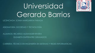Universidad
Gerardo Barrios
LICENCIADA: SONIA MARGARITA PARADA
ASIGNATURA: SOCIEDAD Y TECNOLOGÍA
ALUMNOS: RICARDO ALEXANDER RIVERA
ELIZABETH EMPERATRIZ GRANADOS
CARRERA: TÉCNICO EN INGENIERÍA EN SISTEMAS Y REDES INFORMATICAS
 