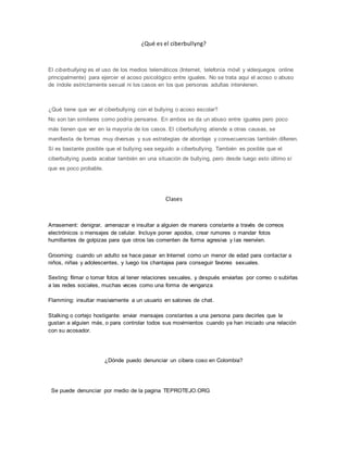¿Qué es el ciberbullyng?
El ciberbullying es el uso de los medios telemáticos (Internet, telefonía móvil y videojuegos online
principalmente) para ejercer el acoso psicológico entre iguales. No se trata aquí el acoso o abuso
de índole estrictamente sexual ni los casos en los que personas adultas intervienen.
¿Qué tiene que ver el ciberbullying con el bullying o acoso escolar?
No son tan similares como podría pensarse. En ambos se da un abuso entre iguales pero poco
más tienen que ver en la mayoría de los casos. El ciberbullying atiende a otras causas, se
manifiesta de formas muy diversas y sus estrategias de abordaje y consecuencias también difieren.
Sí es bastante posible que el bullying sea seguido a ciberbullying. También es posible que el
ciberbullying pueda acabar también en una situación de bullying, pero desde luego esto último sí
que es poco probable.
Clases
Arrasement: denigrar, amenazar e insultar a alguien de manera constante a través de correos
electrónicos o mensajes de celular. Incluye poner apodos, crear rumores o mandar fotos
humillantes de golpizas para que otros las comenten de forma agresiva y las reenvíen.
Grooming: cuando un adulto se hace pasar en Internet como un menor de edad para contactar a
niños, niñas y adolescentes, y luego los chantajea para conseguir favores sexuales.
Sexting: filmar o tomar fotos al tener relaciones sexuales, y después enviarlas por correo o subirlas
a las redes sociales, muchas veces como una forma de venganza
Flamming: insultar masivamente a un usuario en salones de chat.
Stalking o cortejo hostigante: enviar mensajes constantes a una persona para decirles que le
gustan a alguien más, o para controlar todos sus movimientos cuando ya han iniciado una relación
con su acosador.
¿Dónde puedo denunciar un cibera coso en Colombia?
Se puede denunciar por medio de la pagina TEPROTEJO.ORG
 