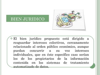 El bien jurídico propuesto está dirigido a resguardar intereses colectivos, cercanamente relacionado al orden público económico, aunque puedan concurrir a su vez intereses individuales, que en éste específico caso serían los de los propietarios de la información contenida en los sistemas de tratamiento automatizado de datos. BIEN   JURIDICO 
