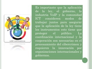 Es importante que la aplicación de la ley, el gobierno, la industria VoIP y la comunidad ICT consideren modos de trabajar juntos para asegurar que la aplicación de la ley tiene los instrumentos esto tiene que proteger el público. La coordinación internacional y la cooperación son necesarias en el procesamiento del cibercrimen y requieren la innovación por organizaciones internacionales y gobiernos.  