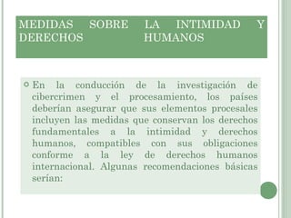 MEDIDAS SOBRE LA INTIMIDAD Y DERECHOS HUMANOS  En la conducción de la investigación de cibercrimen y el procesamiento, los países deberían asegurar que sus elementos procesales incluyen las medidas que conservan los derechos fundamentales a la intimidad y derechos humanos, compatibles con sus obligaciones conforme a la ley de derechos humanos internacional. Algunas recomendaciones básicas serían: 