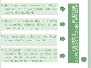 Que se aumente la conciencia pública para realzar el comportamiento del usuario de seguridad.  MEDIDAS SOBRE LA INTIMIDAD Y DERECHOS HUMANOS  Diseñe a un usuario final el modelo de seguridad céntrico dentro de un marco dado técnico y legal. Los productos deberían ser bien documentados y comprensible. La Seguridad debe ser integrada al principio de los ciclos de vida de desarrollo de infraestructura de las tecnologías de la información . 