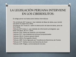 LA LEGISLACIÓN PERUANA INTERVIENE
EN LOS CIBERDELITOS:
El código penal nos habla sobre Delitos informáticos:
OEn el Artículo 207 inciso a) : Uso indebido de Base de datos, que, tendrá
una pena no mayor de 2 años.
OEl Artículo 207 inciso b) : sobre la destrucción de base de datos, pena de
3 a 5 años.
OArtículo 207 inciso c) : uso indebido de información privilegiada  que
tiene una pena  de 5 a 7 años. 
OArtículo 154º.-Delito de Violación a la Intimidad
OArtículo 157º.-Uso Indebido de Archivos Computarizados
OArtículo 181-A.-Turismo sexual infantil
OArtículo 183-A.-Pornografía infantil
OArtículo 186º.-Hurto Agravado por Transferencia Electrónica de Fondos 
OArtículo 217º.-Delitos contra los Derechos de Autor
OArtículo 218º.-Plagio y comercialización de obra
 