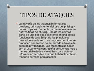 TIPOS DE ATAQUES
O La mayoría de los ataques informáticos
proviene, principalmente, del uso del phising y
de los troyanos. De hecho, a menudo aparecen
nuevos tipos de phising. Uno de los últimos
parte de una debilidad existente en una de las
funciones de JavaScript de los principales
buscadores en la red. Las mayores pérdidas se
producen por acceso no autorizado a través de
cuentas privilegiadas. Los atacantes se hacen
con el usuario y la contraseña de cuentas más o
menos privilegiadas y lo utilizan para obtener
información sensible a la que habitualmente no
tendrían permiso para acceder
 