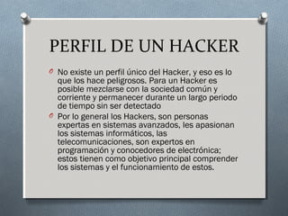 PERFIL DE UN HACKER
O No existe un perfil único del Hacker, y eso es lo
que los hace peligrosos. Para un Hacker es
posible mezclarse con la sociedad común y
corriente y permanecer durante un largo periodo
de tiempo sin ser detectado
O Por lo general los Hackers, son personas
expertas en sistemas avanzados, les apasionan
los sistemas informáticos, las
telecomunicaciones, son expertos en
programación y conocedores de electrónica;
estos tienen como objetivo principal comprender
los sistemas y el funcionamiento de estos.
 