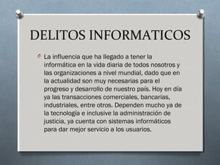 DELITOS INFORMATICOS
O La influencia que ha llegado a tener la
informática en la vida diaria de todos nosotros y
las organizaciones a nivel mundial, dado que en
la actualidad son muy necesarias para el
progreso y desarrollo de nuestro país. Hoy en día
ya las transacciones comerciales, bancarias,
industriales, entre otros. Dependen mucho ya de
la tecnología e inclusive la administración de
justicia, ya cuenta con sistemas informáticos
para dar mejor servicio a los usuarios.
 