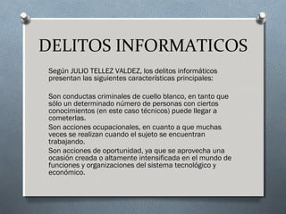 DELITOS INFORMATICOS
Según JULIO TELLEZ VALDEZ, los delitos informáticos
presentan las siguientes características principales:
Son conductas criminales de cuello blanco, en tanto que
sólo un determinado número de personas con ciertos
conocimientos (en este caso técnicos) puede llegar a
cometerlas.
Son acciones ocupacionales, en cuanto a que muchas
veces se realizan cuando el sujeto se encuentran
trabajando.
Son acciones de oportunidad, ya que se aprovecha una
ocasión creada o altamente intensificada en el mundo de
funciones y organizaciones del sistema tecnológico y
económico.
 