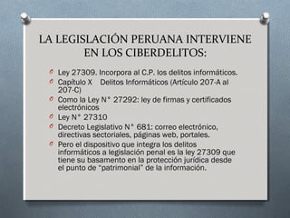 LA LEGISLACIÓN PERUANA INTERVIENE
EN LOS CIBERDELITOS:
O Ley 27309. Incorpora al C.P. los delitos informáticos.
O Capítulo X    Delitos Informáticos (Artículo 207-A al
207-C)
O Como la Ley N° 27292: ley de firmas y certificados
electrónicos
O Ley N° 27310 
O Decreto Legislativo N° 681: correo electrónico,
directivas sectoriales, páginas web, portales.
O Pero el dispositivo que integra los delitos
informáticos a legislación penal es la ley 27309 que
tiene su basamento en la protección jurídica desde
el punto de “patrimonial” de la información.
 