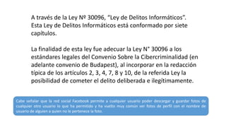 A través de la Ley Nº 30096, “Ley de Delitos Informáticos”.
Esta Ley de Delitos Informáticos está conformado por siete
capítulos.
La finalidad de esta ley fue adecuar la Ley N° 30096 a los
estándares legales del Convenio Sobre la Cibercriminalidad (en
adelante convenio de Budapest), al incorporar en la redacción
típica de los artículos 2, 3, 4, 7, 8 y 10, de la referida Ley la
posibilidad de cometer el delito deliberada e ilegítimamente.
Cabe señalar que la red social Facebook permite a cualquier usuario poder descargar y guardar fotos de
cualquier otro usuario lo que ha permitido y ha vuelto muy común ver fotos de perfil con el nombre de
usuario de alguien a quien no le pertenece la foto.
 