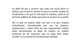 Se debe de dar a conocer que cada red social tiene su
política, por lo que el usuario al crear su cuenta, acepta las
condiciones a las que la red social le impone, como es el
de hacer público los datos que pone el usuario en su perfil.
Por lo que no estaría nada mal leer a lo que aceptas
virtualmente. Considerando que son los jóvenes,
adolescentes y hasta niños los que mayormente utilizan
éstas herramientas se debe de realizar un análisis
profundo de los requisitos que se exige para poder
acceder a una cuenta de Facebook por ejemplo.
 