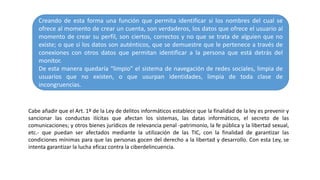 Creando de esta forma una función que permita identificar si los nombres del cual se
ofrece al momento de crear un cuenta, son verdaderos, los datos que ofrece el usuario al
momento de crear su perfil, son ciertos, correctos y no que se trata de alguien que no
existe; o que si los datos son auténticos, que se demuestre que le pertenece a través de
conexiones con otros datos que permitan identificar a la persona que está detrás del
monitor.
De esta manera quedaría “limpio” el sistema de navegación de redes sociales, limpia de
usuarios que no existen, o que usurpan identidades, limpia de toda clase de
incongruencias.
Cabe añadir que el Art. 1º de la Ley de delitos informáticos establece que la finalidad de la ley es prevenir y
sancionar las conductas ilícitas que afectan los sistemas, las datas informáticos, el secreto de las
comunicaciones; y otros bienes jurídicos de relevancia penal -patrimonio, la fe pública y la libertad sexual,
etc.- que puedan ser afectados mediante la utilización de las TIC, con la finalidad de garantizar las
condiciones mínimas para que las personas gocen del derecho a la libertad y desarrollo. Con esta Ley, se
intenta garantizar la lucha eficaz contra la ciberdelincuencia.
 